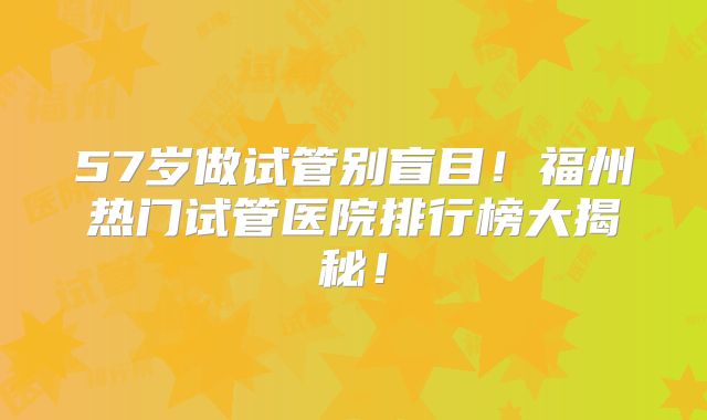 57岁做试管别盲目!福州热门试管医院排行榜大揭秘!