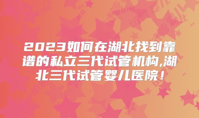 2023如何在湖北找到靠谱的私立三代试管机构,湖北三代试管婴儿医院！