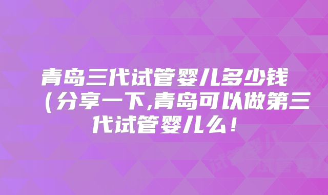 青岛三代试管婴儿多少钱(分享一下,青岛可以做第三代试管婴儿么!