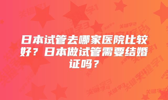 日本试管去哪家医院比较好？日本做试管需要结婚证吗？