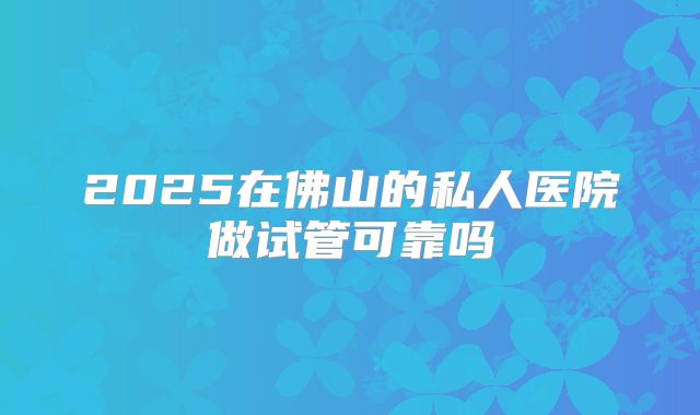 2025在佛山的私人医院做试管可靠吗