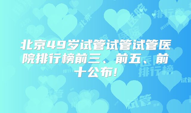 北京49岁试管试管试管医院排行榜前三、前五、前十公布!
