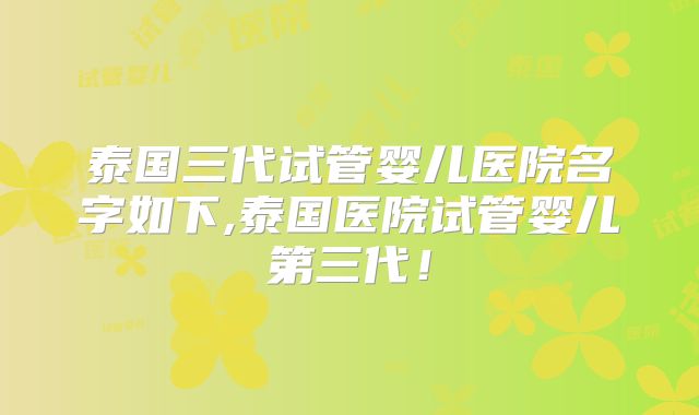 泰国三代试管婴儿医院名字如下,泰国医院试管婴儿第三代!