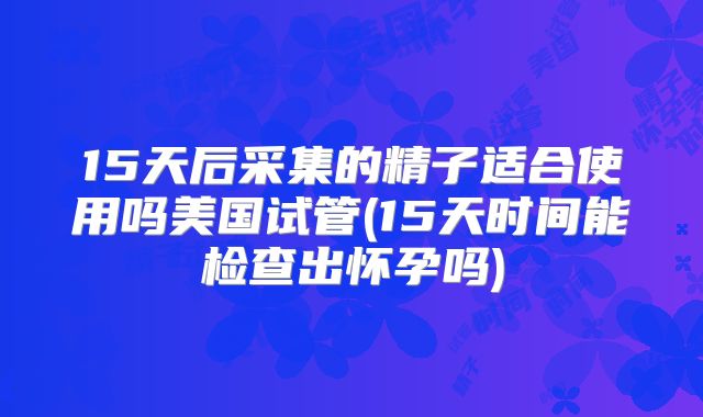 15天后采集的精子适合使用吗美国试管(15天时间能检查出怀孕吗)