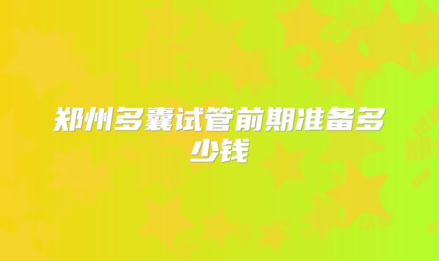 郑州多囊试管前期准备多少钱