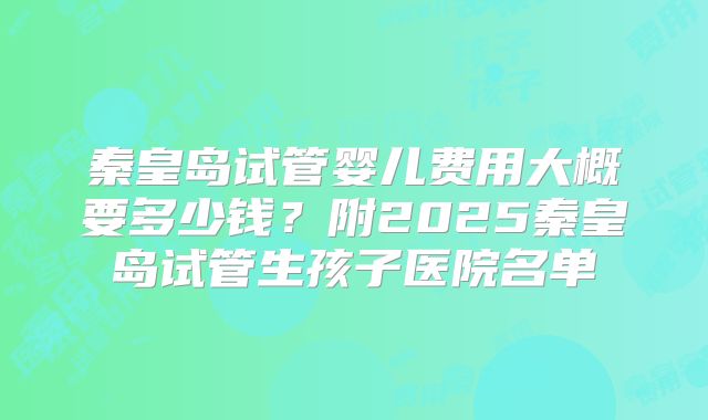 秦皇岛试管婴儿费用大概要多少钱？附2025秦皇岛试管生孩子医院名单