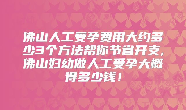 佛山人工受孕费用大约多少3个方法帮你节省开支,佛山妇幼做人工受孕大概得多少钱！