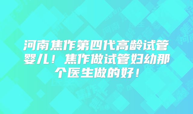 河南焦作第四代高龄试管婴儿！焦作做试管妇幼那个医生做的好！