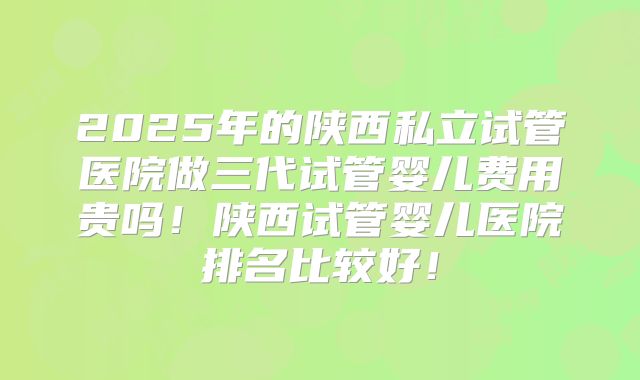 2025年的陕西私立试管医院做三代试管婴儿费用贵吗！陕西试管婴儿医院排名比较好！