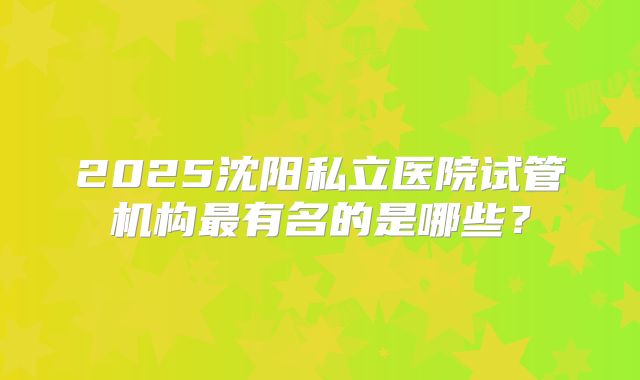 2025沈阳私立医院试管机构最有名的是哪些？