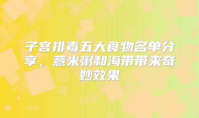 子宫排毒五大食物名单分享，薏米粥和海带带来奇妙效果