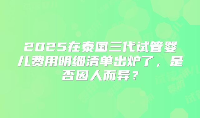 2025在泰国三代试管婴儿费用明细清单出炉了，是否因人而异？