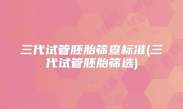 三代试管胚胎筛查标准(三代试管胚胎筛选)