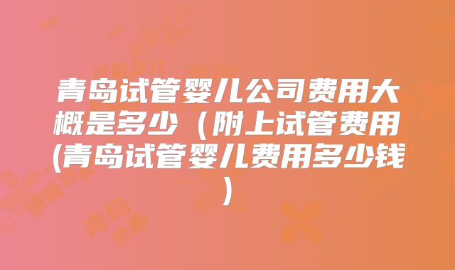 青岛试管婴儿公司费用大概是多少（附上试管费用(青岛试管婴儿费用多少钱)