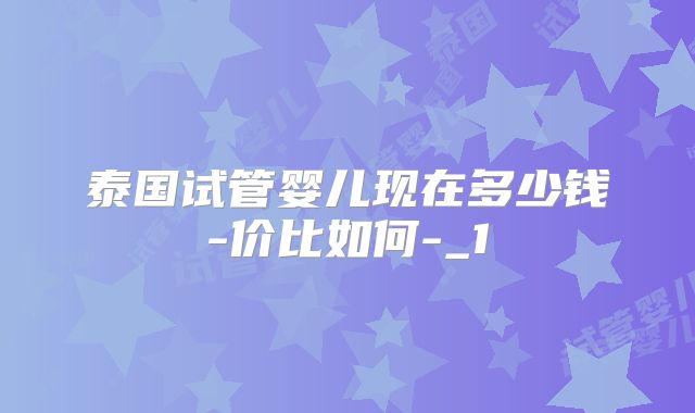 泰国试管婴儿现在多少钱-价比如何-_1