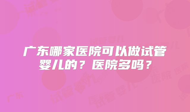 广东哪家医院可以做试管婴儿的？医院多吗？