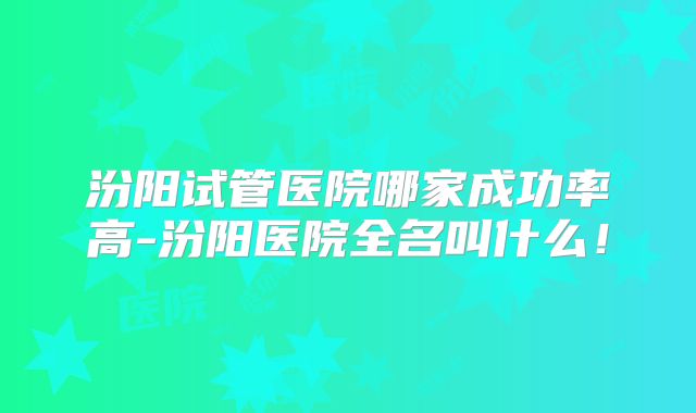 汾阳试管医院哪家成功率高-汾阳医院全名叫什么！
