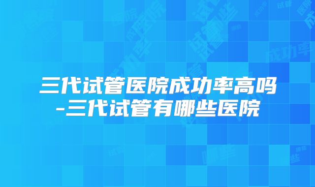 三代试管医院成功率高吗-三代试管有哪些医院