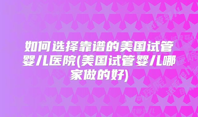 如何选择靠谱的美国试管婴儿医院(美国试管婴儿哪家做的好)