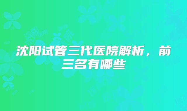沈阳试管三代医院解析,前三名有哪些