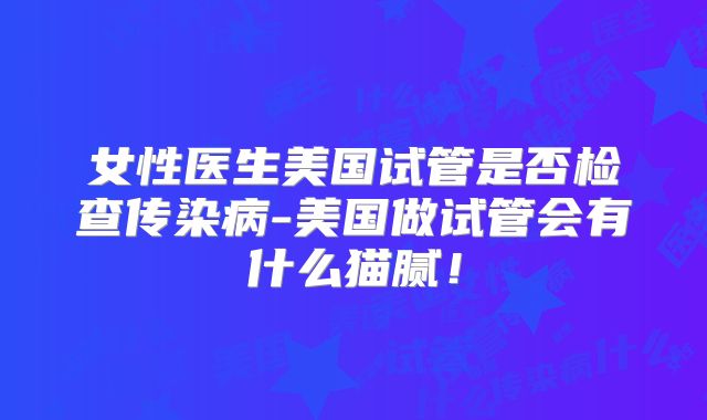 女性医生美国试管是否检查传染病-美国做试管会有什么猫腻！