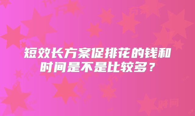 短效长方案促排花的钱和时间是不是比较多？