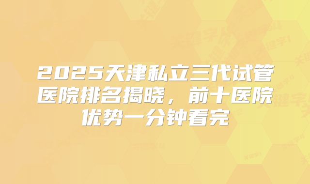 2025天津私立三代试管医院排名揭晓，前十医院优势一分钟看完