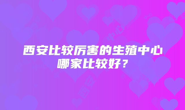 西安比较厉害的生殖中心哪家比较好？