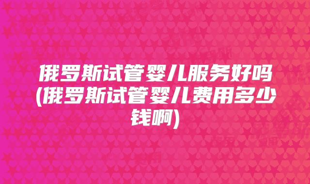 俄罗斯试管婴儿服务好吗(俄罗斯试管婴儿费用多少钱啊)