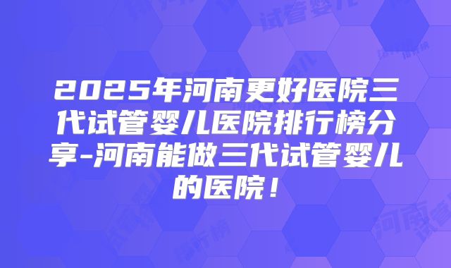 2025年河南更好医院三代试管婴儿医院排行榜分享-河南能做三代试管婴儿的医院!