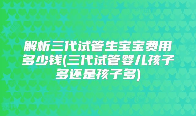 解析三代试管生宝宝费用多少钱(三代试管婴儿孩子多还是孩子多)