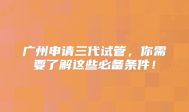 广州申请三代试管，你需要了解这些必备条件！
