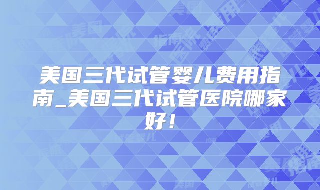 美国三代试管婴儿费用指南_美国三代试管医院哪家好！