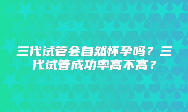 三代试管会自然怀孕吗？三代试管成功率高不高？