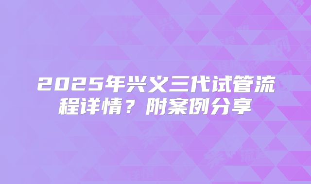 2025年兴义三代试管流程详情？附案例分享