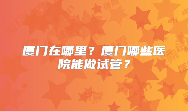 厦门在哪里？厦门哪些医院能做试管？
