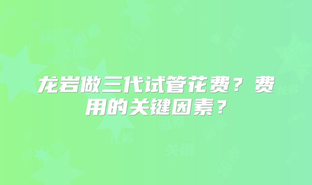 龙岩做三代试管花费？费用的关键因素？