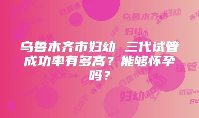 乌鲁木齐市妇幼 三代试管成功率有多高？能够怀孕吗？