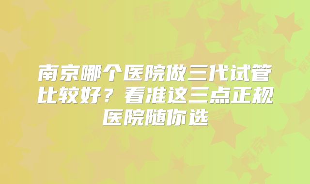 南京哪个医院做三代试管比较好?看准这三点正规医院随你选