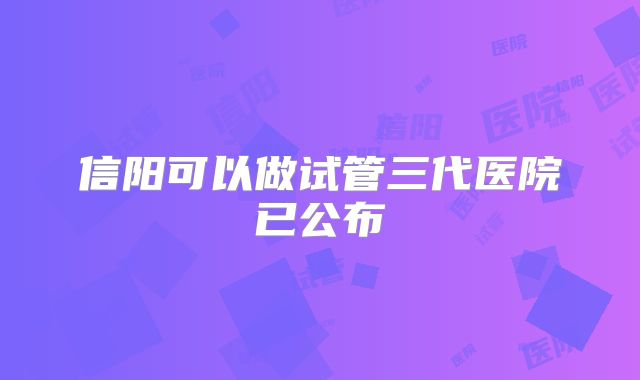 信阳可以做试管三代医院已公布