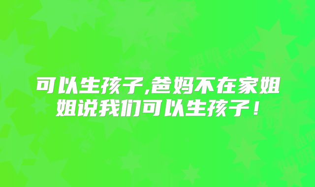 可以生孩子,爸妈不在家姐姐说我们可以生孩子！