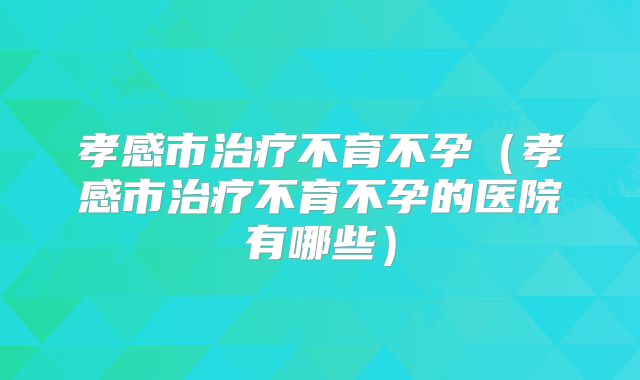 孝感市治疗不育不孕（孝感市治疗不育不孕的医院有哪些）