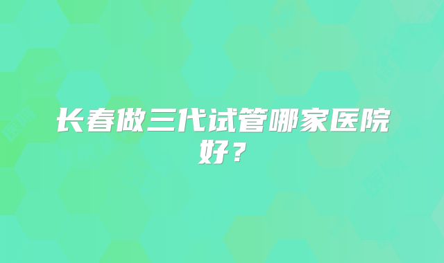 长春做三代试管哪家医院好？