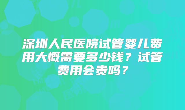 深圳人民医院试管婴儿费用大概需要多少钱？试管费用会贵吗？