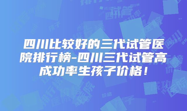 四川比较好的三代试管医院排行榜-四川三代试管高成功率生孩子价格！