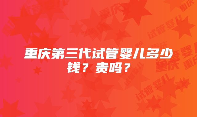 重庆第三代试管婴儿多少钱?贵吗?