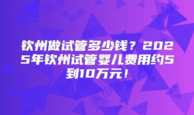 钦州做试管多少钱?2025年钦州试管婴儿费用约5到10万元!