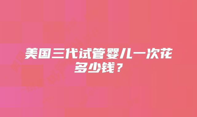 美国三代试管婴儿一次花多少钱?