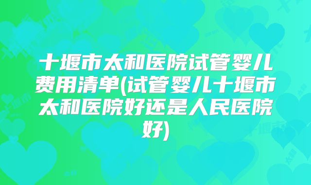 十堰市太和医院试管婴儿费用清单(试管婴儿十堰市太和医院好还是人民医院好)