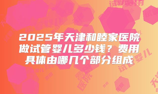 2025年天津和睦家医院做试管婴儿多少钱？费用具体由哪几个部分组成